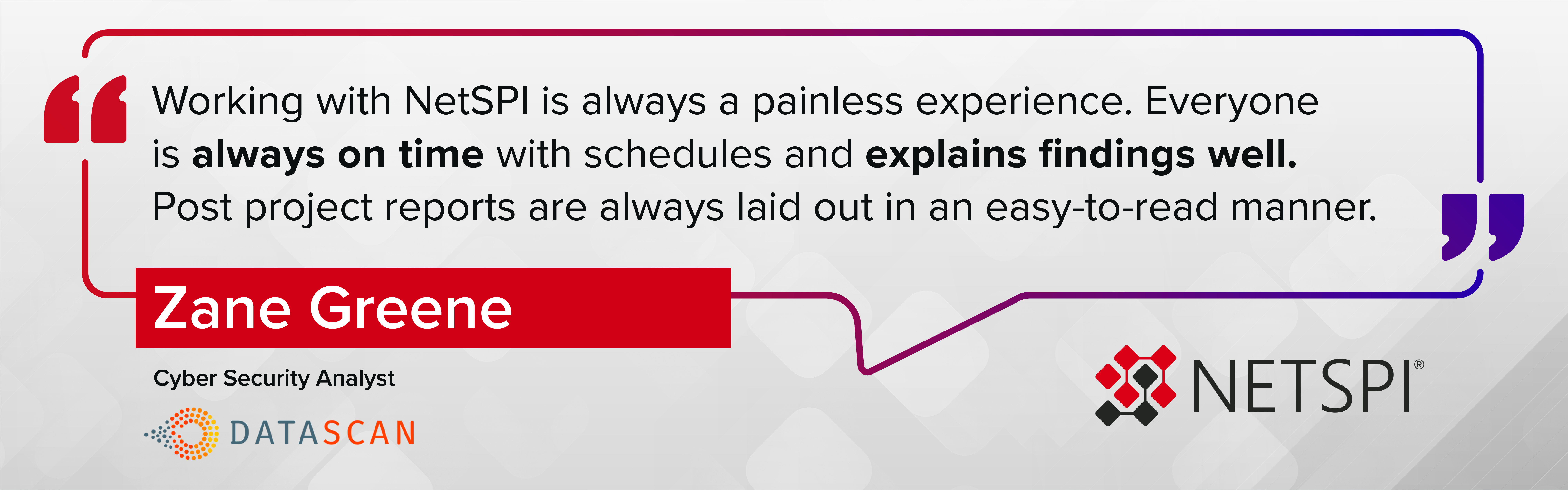 "Working with NetSPI is always a painless experience. Everyone is always on time with schedules and explains findings well. Post project reports are always laid out in an easy-to-read manner." – Zane Greene, Cyber Security Analyst at DataScan