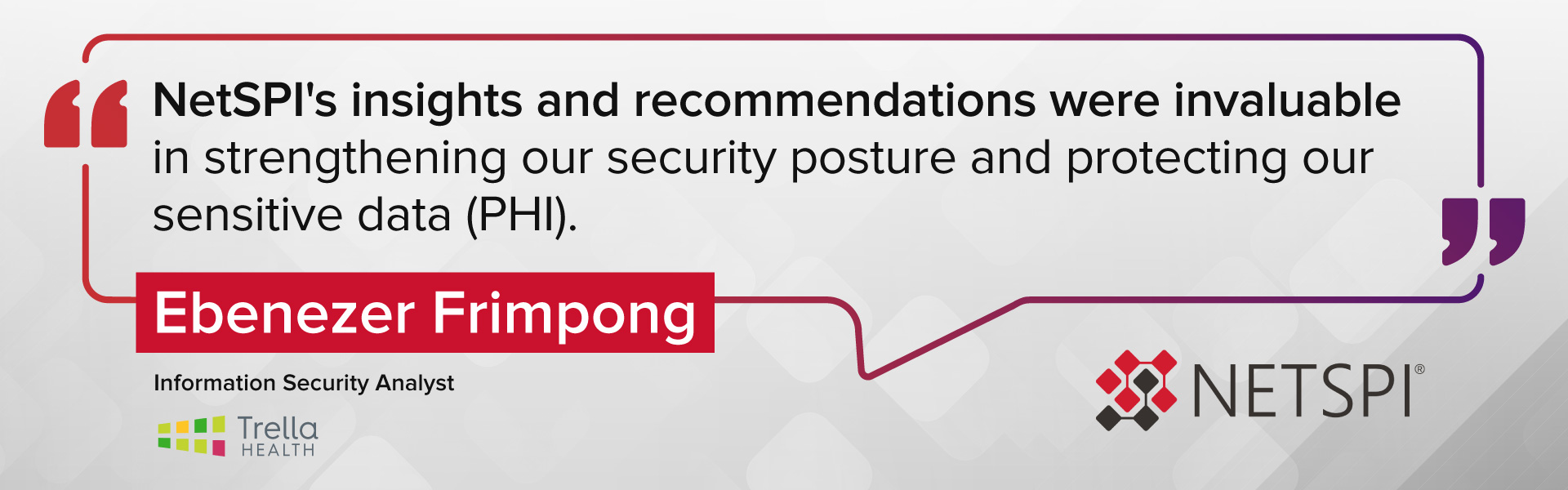 "NetSPI's insights and recommendations were invaluable in strengthening our security posture and protecting our sensitive data (PHI)." – Ebenezer Frimpong, Information Security Analyst at Trella Health