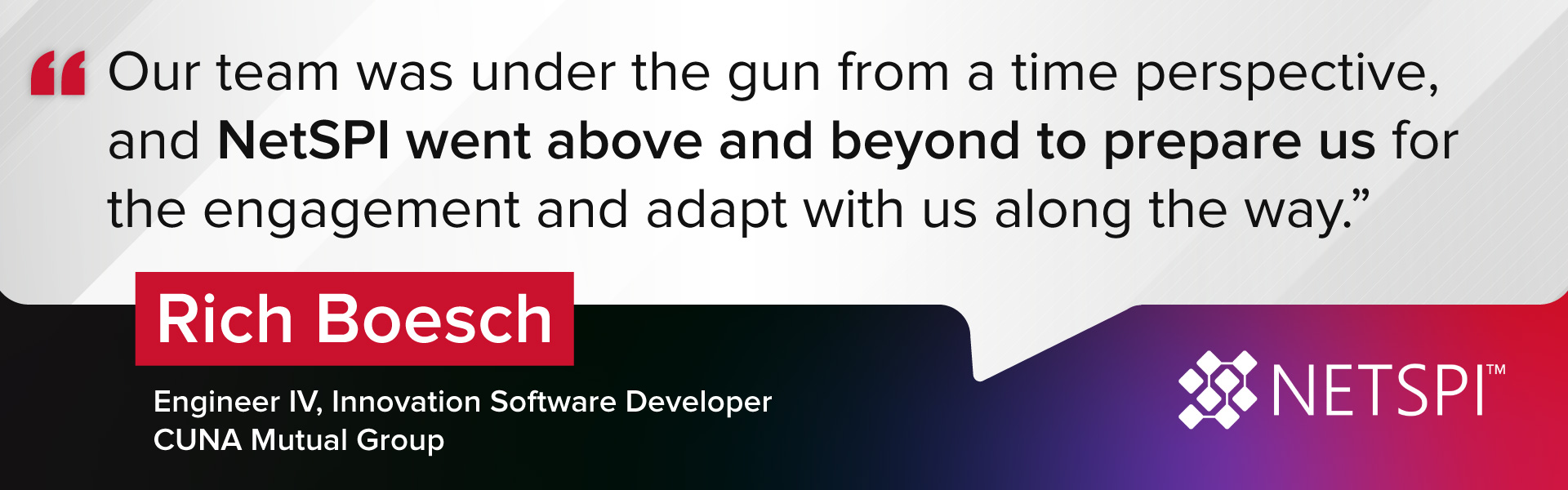"Our team was under the gun from a time perspective, and NetSPI went above and beyond to prepare us for the engagement and adapt with us along the way." – Rich Boesch, Engineering IV, Innovation Software Developer at CUNA Mutual Group